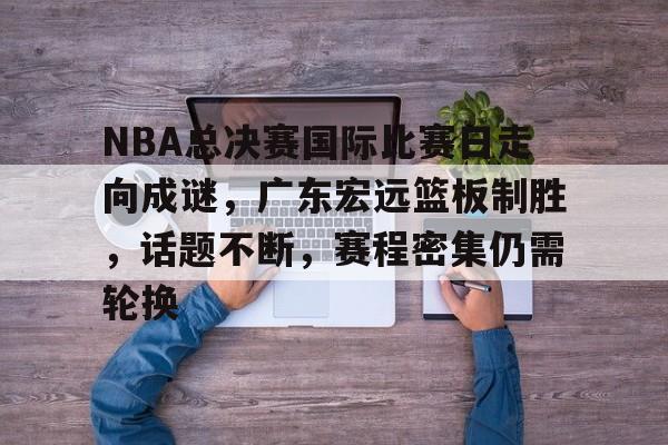 开云体育注册平台-NBA总决赛国际比赛日走向成谜，广东宏远篮板制胜，话题不断，赛程密集仍需轮换的简单介绍